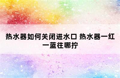 热水器如何关闭进水口 热水器一红一蓝往哪拧